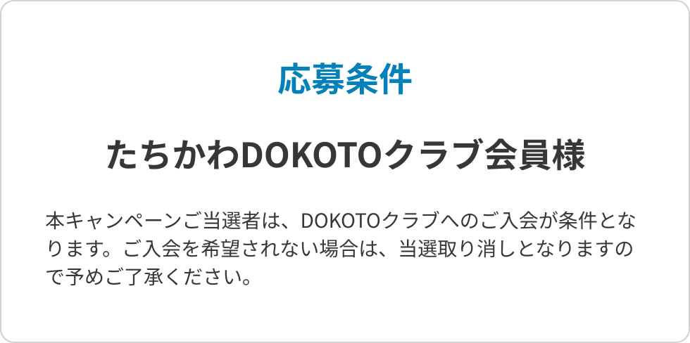 応募条件 たちかわDOKOTOクラブ会員様 本キャンペーンご当選者は、DOKOTOクラブへのご入会が条件となります。ご入会を希望されない場合は、当選取り消しとなりますので予めご了承ください。