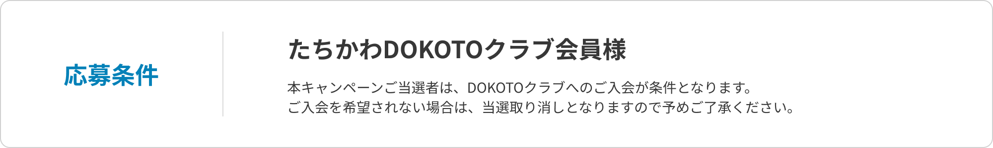 応募条件 たちかわDOKOTOクラブ会員様 本キャンペーンご当選者は、DOKOTOクラブへのご入会が条件となります。ご入会を希望されない場合は、当選取り消しとなりますので予めご了承ください。