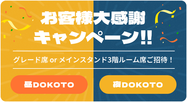 お客様大感謝 キャンペーン!!グレード席 or メインスタンド3階ルーム席ご招待！昼DOKOTO 夜DOKOTO