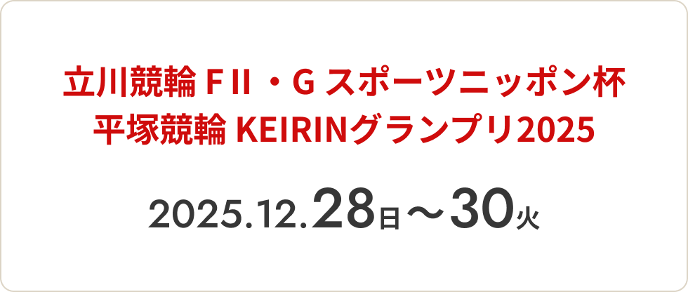立川競輪 FⅡ・G スポーツニッポン杯
平塚競輪 KEIRINグランプリ2025 2025.12.28（日）〜30（火）